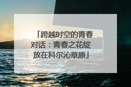 跨越时空的青春对话：青春之花绽放在科尔沁草原