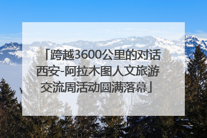 跨越3600公里的对话 西安-阿拉木图人文旅游交流周活动圆满落幕