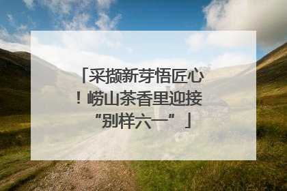 采撷新芽悟匠心！崂山茶香里迎接“别样六一”