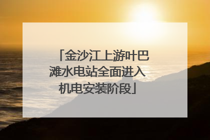 金沙江上游叶巴滩水电站全面进入机电安装阶段