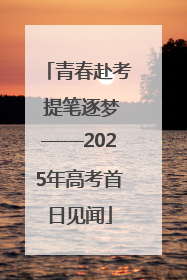 青春赴考 提笔逐梦——2025年高考首日见闻
