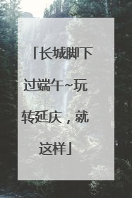 长城脚下过端午~玩转延庆，就这样