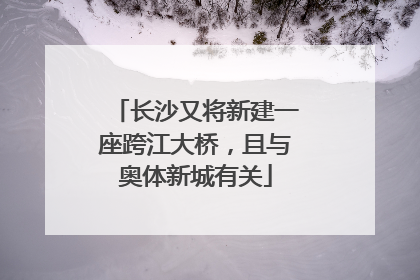长沙又将新建一座跨江大桥，且与奥体新城有关