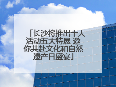 长沙将推出十大活动五大特展 邀你共赴文化和自然遗产日盛宴