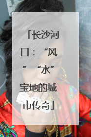 长沙河口：“风”“水”宝地的城市传奇