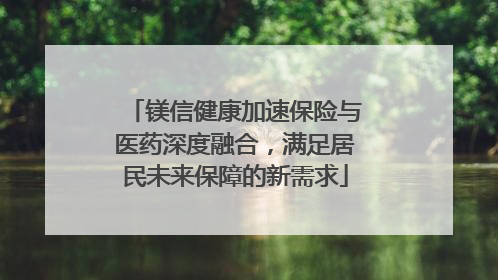 镁信健康加速保险与医药深度融合，满足居民未来保障的新需求