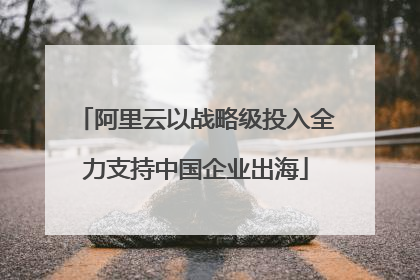 阿里云以战略级投入全力支持中国企业出海