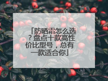 防晒霜怎么选？盘点十款高性价比型号，总有一款适合你