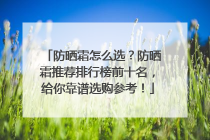 防晒霜怎么选？防晒霜推荐排行榜前十名，给你靠谱选购参考！