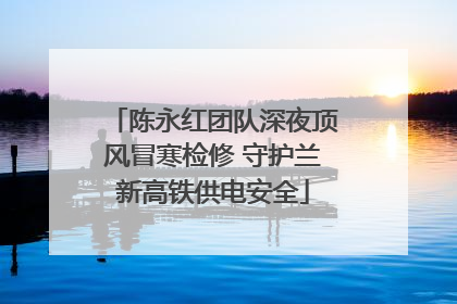 陈永红团队深夜顶风冒寒检修 守护兰新高铁供电安全