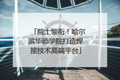 院士领衔！哈尔滨华德学院打造焊接技术高端平台