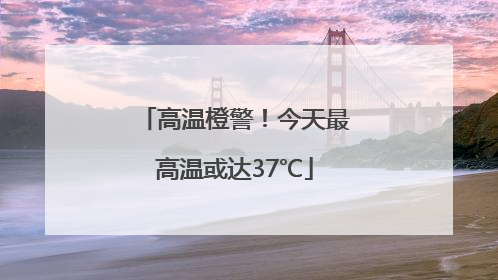 高温橙警！今天最高温或达37℃