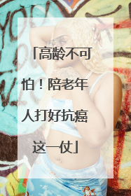 高龄不可怕！陪老年人打好抗癌这一仗