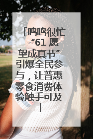 鸣鸣很忙“61 愿望成真节”引爆全民参与，让普惠零食消费体验触手可及