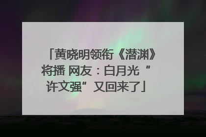 黄晓明领衔《潜渊》将播 网友：白月光“许文强”又回来了