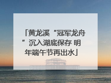 黄龙溪“冠军龙舟”沉入湖底保存 明年端午节再出水