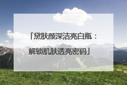 黛肤颜深洁亮白瓶：解锁肌肤透亮密码