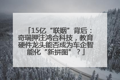 15亿“联姻”背后：奇瑞押注鸿合科技，教育硬件龙头能否成为车企智能化“新拼图”？