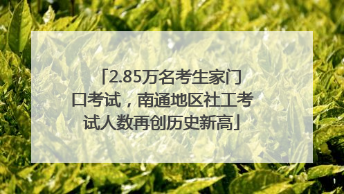 2.85万名考生家门口考试，南通地区社工考试人数再创历史新高