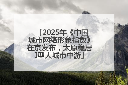 2025年《中国城市网络形象指数》在京发布，太原稳居I型大城市中游