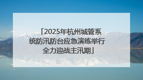 2025年杭州城管系统防汛防台应急演练举行 全力迎战主汛期