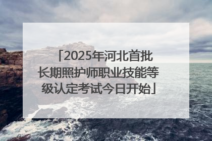 2025年河北首批长期照护师职业技能等级认定考试今日开始