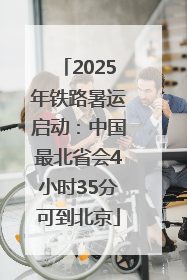 2025年铁路暑运启动：中国最北省会4小时35分可到北京