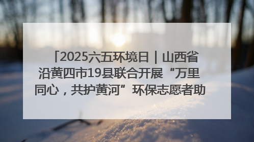 2025六五环境日｜山西省沿黄四市19县联合开展“万里同心，共护黄河”环保志愿者助力一泓清水入黄河公益活动