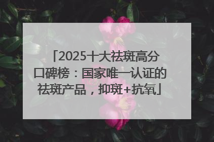 2025十大祛斑高分口碑榜：国家唯一认证的祛斑产品，抑斑+抗氧