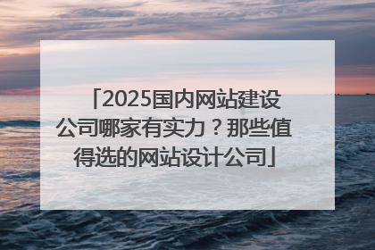 2025国内网站建设公司哪家有实力？那些值得选的网站设计公司