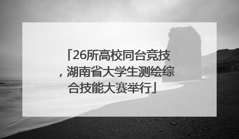 26所高校同台竞技，湖南省大学生测绘综合技能大赛举行