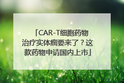 CAR-T细胞药物治疗实体瘤要来了？这款药物申请国内上市
