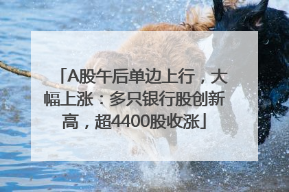 A股午后单边上行，大幅上涨：多只银行股创新高，超4400股收涨
