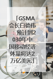 GSMA会长白德伟：预计到2030年中国移动经济体量将达2万亿美元