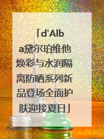 d'Alba黛尔珀维他焕彩与水润隔离防晒系列新品登场全面护肤迎接夏日